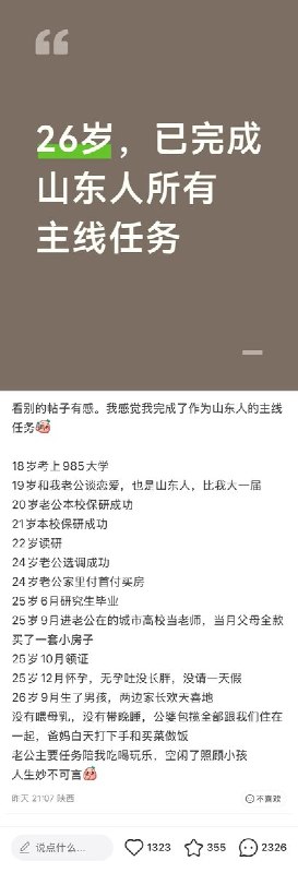 “26岁，已完成山东人所有主线任务”近日，一位山东网友发文“26岁，已完成山东人所有主线任务”：18岁考上985大学19 岁和我老公谈恋爱，也是山东人，比我大一届20岁老公本校保研成功21岁本校保研成功22岁读研24岁老公选调成功24岁老公家里付首付买房25岁6月研究生毕业25岁9月进老公在的城市高校当老师，当月父母全款买了一套小房子25岁10月领证25岁12月怀孕，无孕吐没长胖，没请一天假26岁9月生了男孩，两边家长欢天喜地没有喂母乳，没有带晚睡，公婆包揽全部跟我们住在一起，爸妈白天打下手和买菜做饭老公主要任务陪我吃喝玩乐，空闲了照顾小孩人生妙不可言查看原文“26岁，已完成山东人所有主线任务”近日，一位山东网友发文“26岁，已完成山东人所有主线任务”：18岁考上985大学19 岁和我老公谈恋爱，也是山东人，比我大一届20岁老公本校保研成功21岁本校保研成功22岁读研24岁老公选调成功24岁老公家里付首付买房25岁6月研究生毕业25岁9月进老公在的城市高校当老师，当月父母全款买了一套小房子25岁10月领证25岁12月怀孕，无孕吐没长胖，没请一天假26岁9月生了男孩，两边家长欢天喜地没有喂母乳，没有带晚睡，公婆包揽全部跟我们住在一起，爸妈白天打下手和买菜做饭老公主要任务陪我吃喝玩乐，空闲了照顾小孩人生妙不可言查看原文