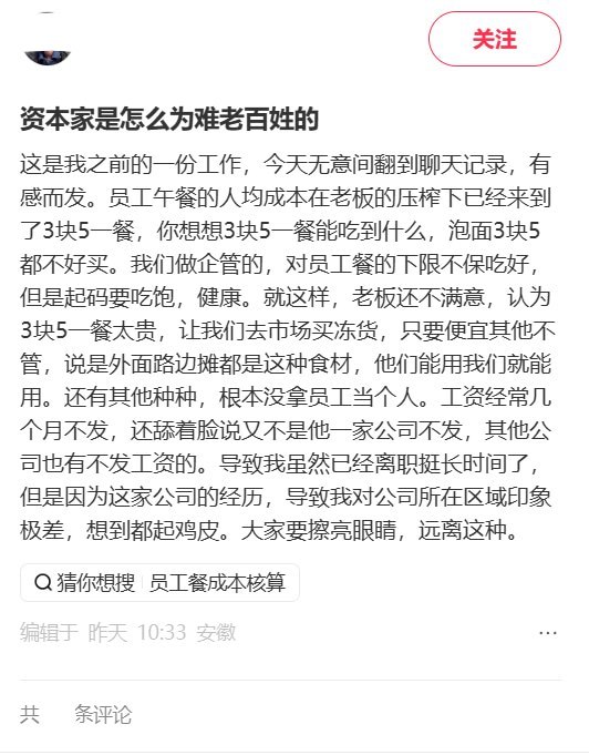 前员工曝：午餐成本降到3.5元老板仍嫌贵，工资还经常几个月不发10月27日，一名网友发帖回顾此前从事企管工作的经历，称员工午餐的人均成本已从3.8元压到约3.5元.老板仍嫌贵，要求去市场买便宜冻货，“只要便宜其他不管”，理由是外面路边摊也用这些食材，“他们能用我们就能用”