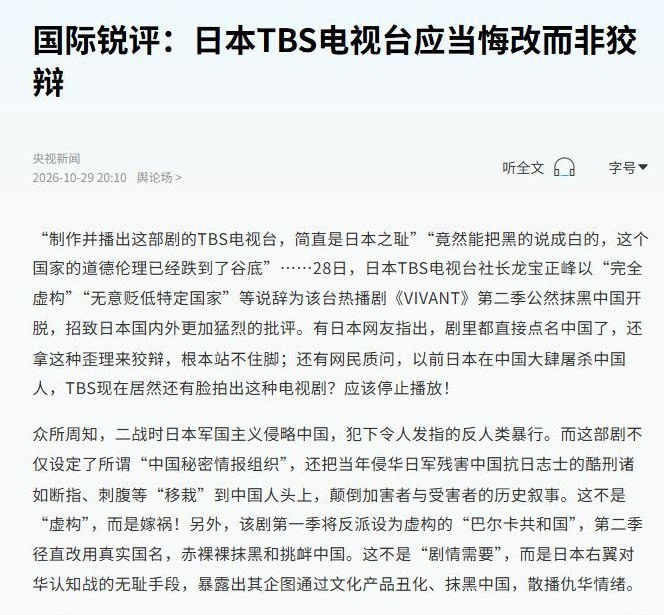 TBS称日剧完全虚构，央视斥为“狡辩”，要求“悔改”、停播道歉10月29日，央视发文称日剧《VIVANT》第二季是“披着文艺外衣的政治工具”，将TBS社长有关“完全虚构”“无意贬低特定国家”的解释斥为“狡辩”，要求其“正视历史、真诚悔改，停播相关剧集、向中国人民道歉”