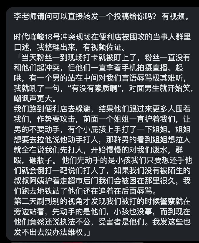 网友投稿时代峰峻18号冲突现场在便利店被围攻的当事人口述「当天粉丝一到现场打卡就被盯上了，粉丝一直没有和他们起冲突，但他们一直拿着手机拍摄直播、起哄，有一个男的站在中间对我们言语辱骂极其难听，我就吼了一句，“有没有素质啊“，对面男生就开始笑，嘲讽声更大