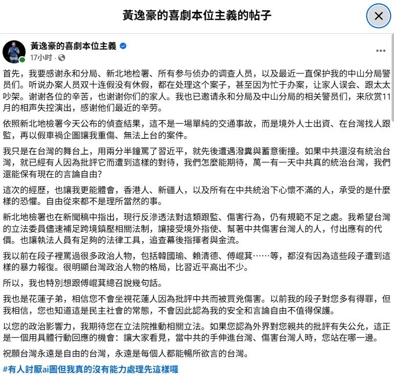 黄逸豪：骂台湾政治人物未遭暴力，骂习近平两分半钟却接连遇袭10月21日，台湾新北地检署就黄逸豪遭蓄意撞伤案起诉五人后，黄逸豪在脸书发文表示，自己只在台湾舞台上“用两分半钟骂了习近平”，此后演出场地遭泼粪，自己又遭蓄意冲撞